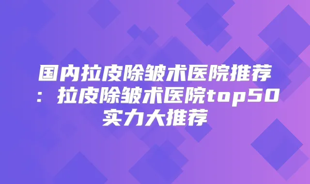 国内拉皮除皱术医院推荐：拉皮除皱术医院top50实力大推荐