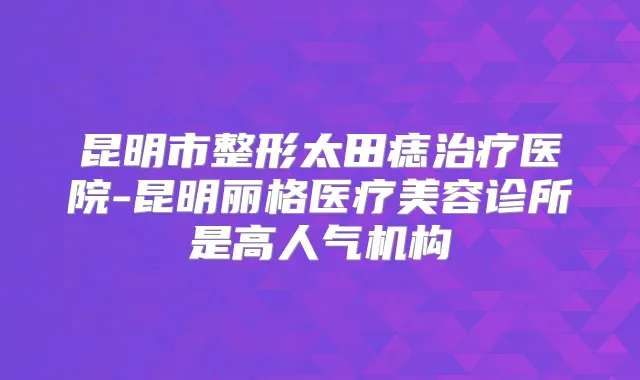 昆明市整形太田痣医院-昆明丽格医疗美容诊所是高人气机构