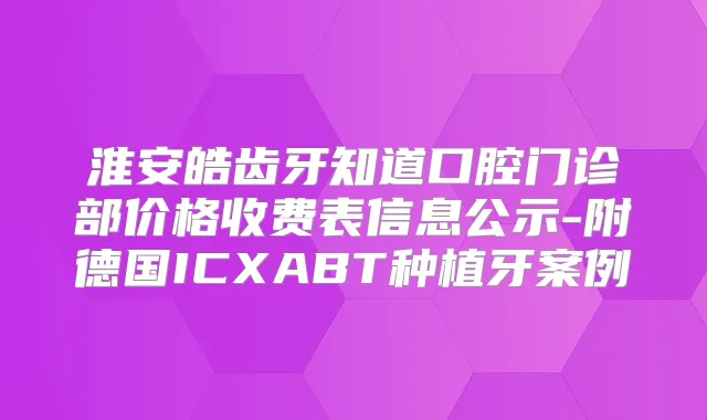 淮安皓齿牙知道口腔门诊部价格收费表信息公示-附德国ICXABT种植牙案例