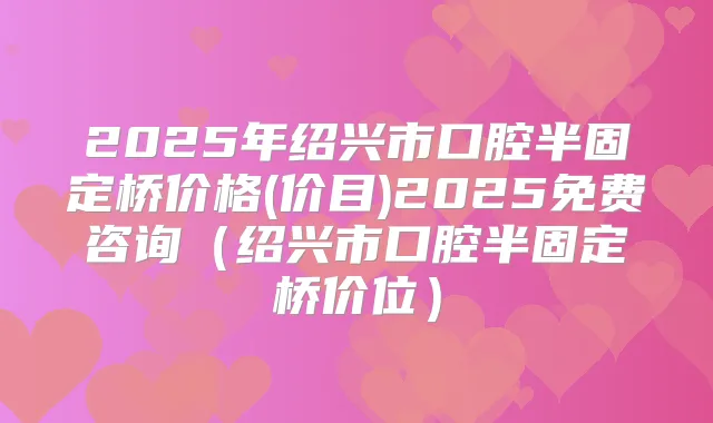 2025年绍兴市口腔半固定桥价格(价目)2025免费咨询(绍兴市口腔半固定桥价位)