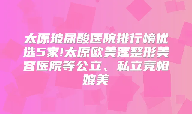 太原玻尿酸医院排行榜优选5家!太原欧美莲整形美容医院等公立、私立竞相媲美