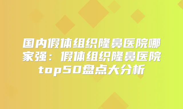 国内假体组织隆鼻医院哪家强:假体组织隆鼻医院top50盘点大分析