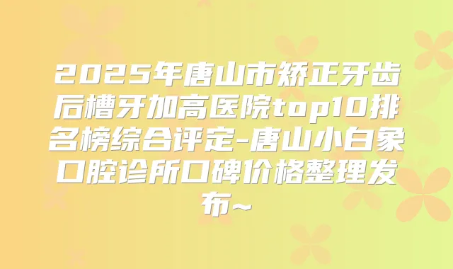 2025年唐山市矫正牙齿后槽牙加高医院top10排名榜综合评定-唐山小白象口腔诊所口碑价格整理发布~