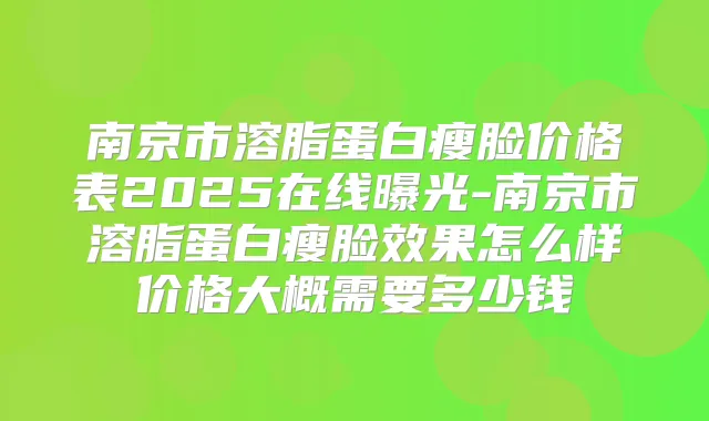 南京市溶脂蛋白瘦脸价格表2025在线曝光-南京市溶脂蛋白瘦脸效果怎么样价格大概需要多少钱