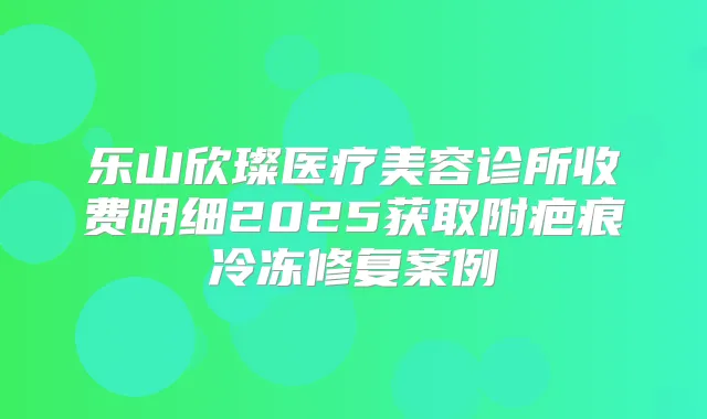 乐山欣璨医疗美容诊所收费明细2025获取附疤痕冷冻修复案例