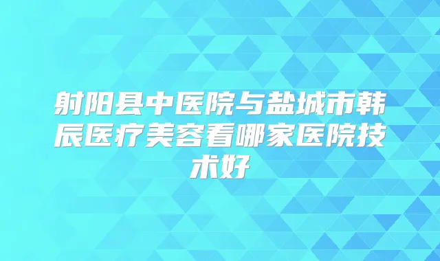 射阳县中医院与盐城市韩辰医疗美容看哪家医院技术好