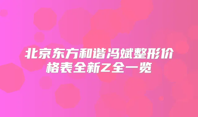 北京东方和谐冯斌整形价格表全新Z全一览