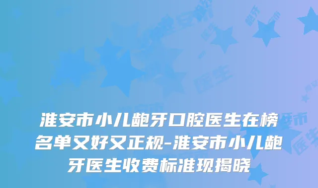 淮安市小儿龅牙口腔医生在榜名单又好又正规-淮安市小儿龅牙医生收费标准现揭晓