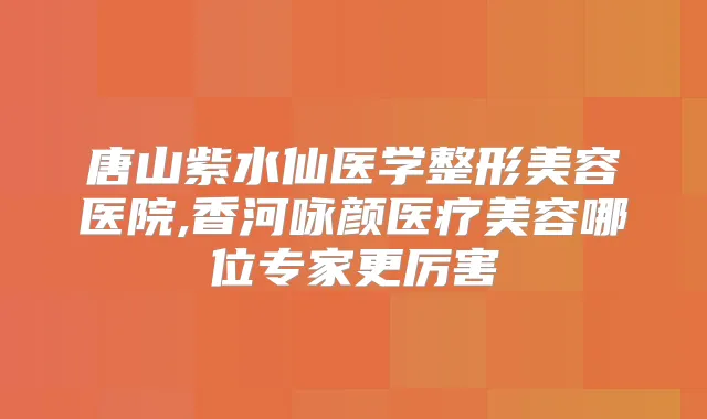 唐山紫水仙医学整形美容医院,香河咏颜医疗美容哪位专家更厉害