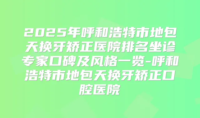 2025年呼和浩特市地包天换牙矫正医院排名坐诊专家口碑及风格一览-呼和浩特市地包天换牙矫正口腔医院