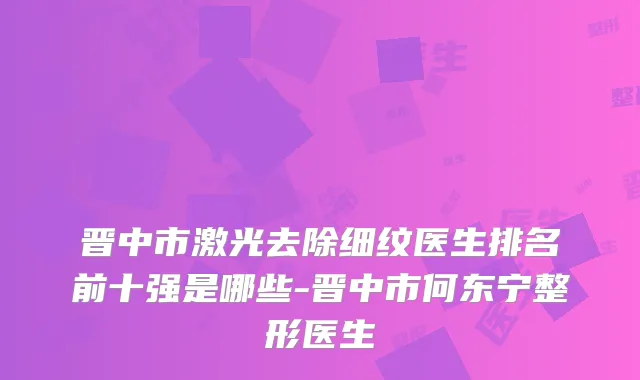 晋中市激光去除细纹医生排名前十强是哪些-晋中市何东宁整形医生