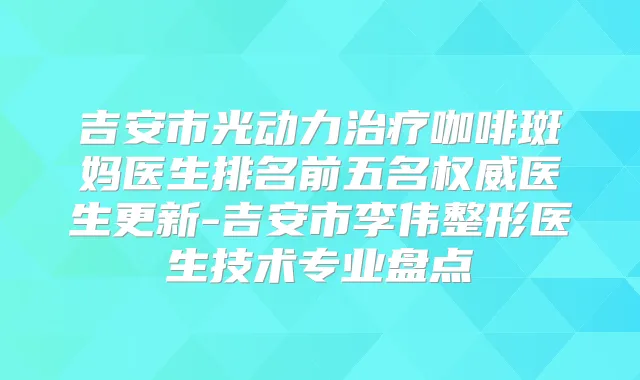 吉安市光动力咖啡斑妈医生排名前五名医生更新-吉安市李伟整形医生技术专业盘点