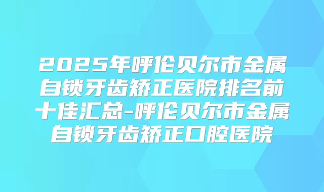 2025年呼伦贝尔市金属自锁牙齿矫正医院排名前十佳汇总-呼伦贝尔市金属自锁牙齿矫正口腔医院