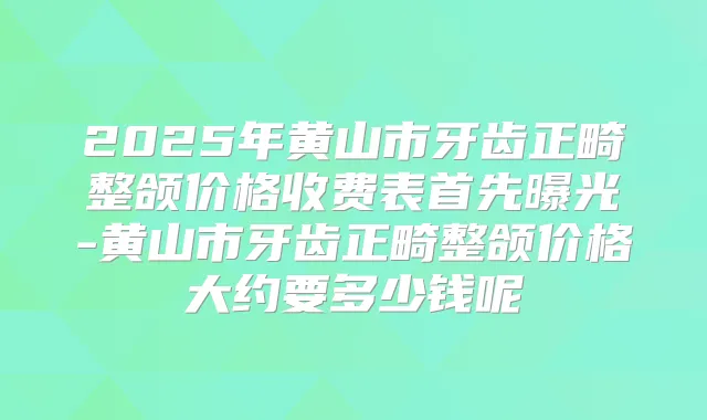 2025年黄山市牙齿正畸整颌价格收费表首先曝光-黄山市牙齿正畸整颌价格大约要多少钱呢