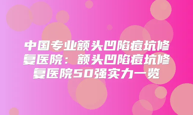 中国专业额头凹陷痘坑修复医院:额头凹陷痘坑修复医院50强实力一览