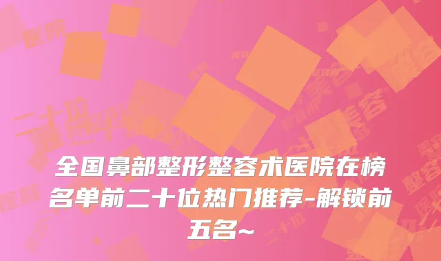 全国鼻部整形整容术医院在榜名单前二十位热门推荐-解锁前五名~