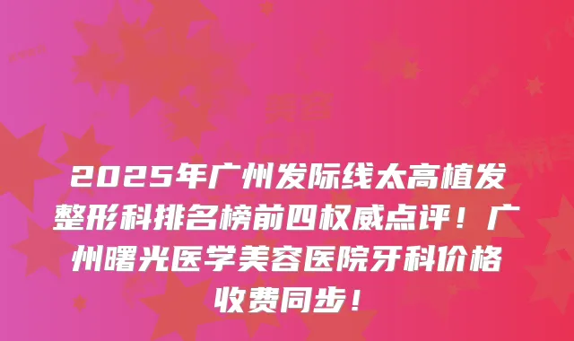 2025年广州发际线太高植发整形科排名榜前四点评！广州曙光医学美容医院牙科价格收费同步！