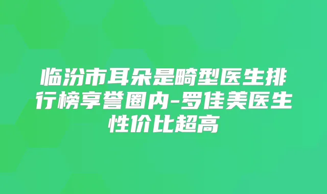 临汾市耳朵是畸型医生排行榜享誉圈内-罗佳美医生性价比超高
