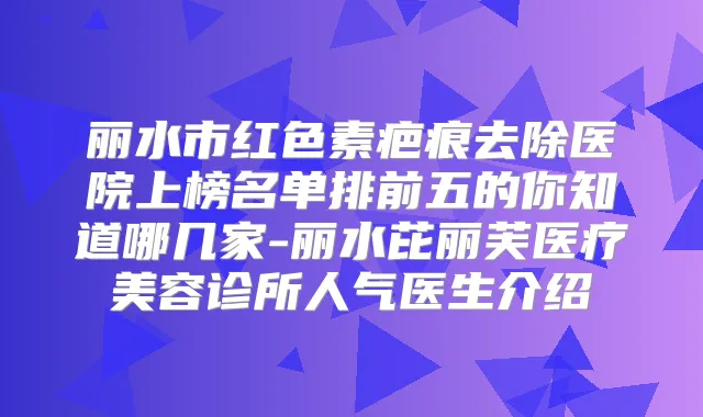 丽水市红色素疤痕去除医院上榜名单排前五的你知道哪几家-丽水芘丽芙医疗美容诊所人气医生介绍
