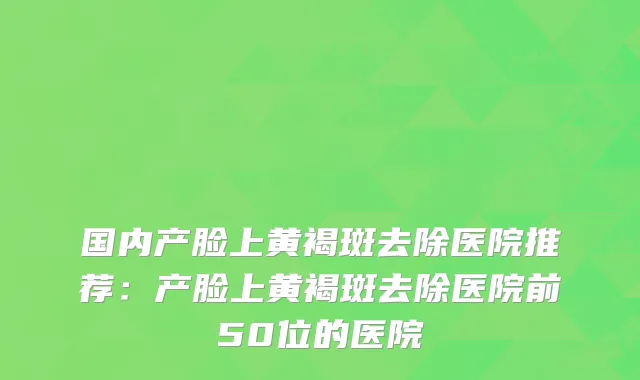 国内产脸上黄褐斑去除医院推荐：产脸上黄褐斑去除医院前50位的医院