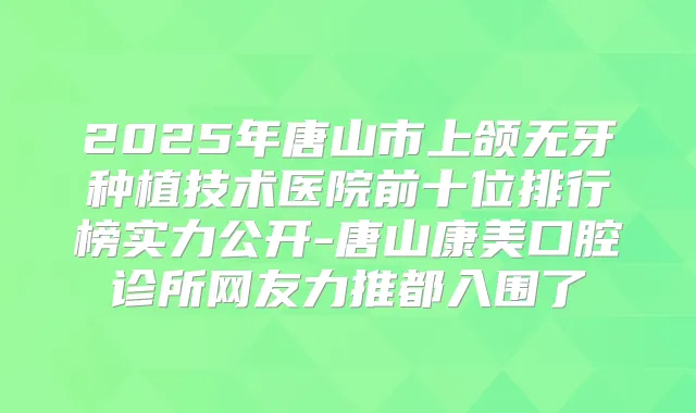 2025年唐山市上颌无牙种植技术医院前十位排行榜实力公开-唐山康美口腔诊所网友力推都入围了