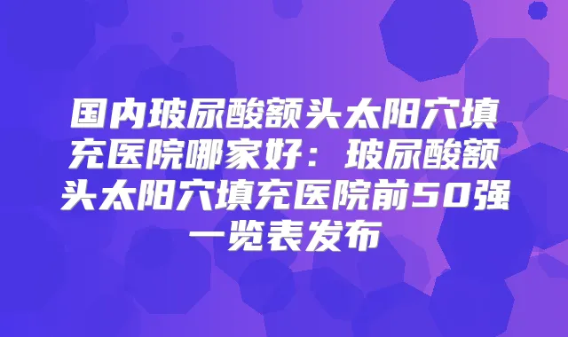 国内玻尿酸额头太阳穴填充医院哪家好:玻尿酸额头太阳穴填充医院前50强一览表发布