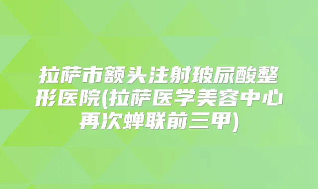 拉萨市额头注射玻尿酸整形医院(拉萨医学美容中心再次蝉联前三甲)