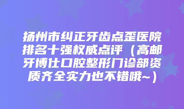 扬州市纠正牙齿点歪医院排名十强点评（高邮牙博仕口腔整形门诊部资质齐全实力也不错哦~）