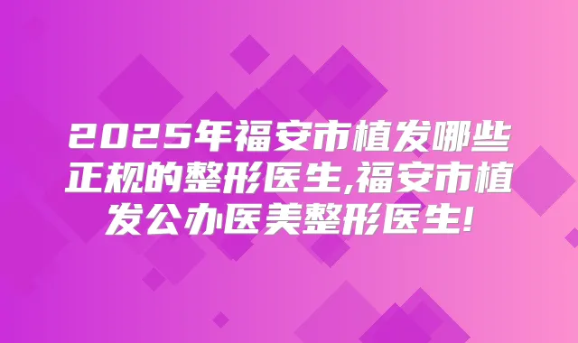 2025年福安市植发哪些正规的整形医生,福安市植发公办医美整形医生!