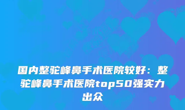 国内整驼峰鼻手术医院较好:整驼峰鼻手术医院top50强实力出众