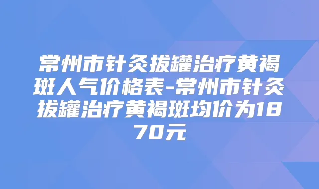 常州市针灸拔罐黄褐斑人气价格表-常州市针灸拔罐黄褐斑均价为1870元