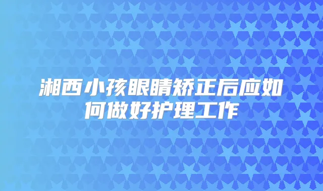 湘西小孩眼睛矫正后应如何做好护理工作