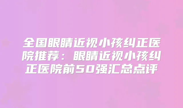 全国眼睛近视小孩纠正医院推荐：眼睛近视小孩纠正医院前50强汇总点评