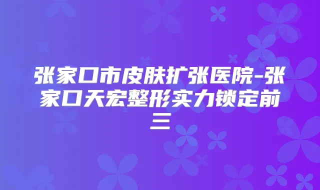 张家口市皮肤扩张医院-张家口天宏整形实力锁定前三