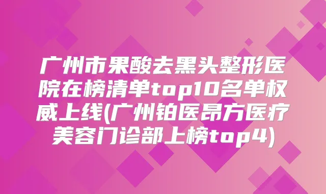 广州市果酸去黑头整形医院在榜清单top10名单上线(广州铂医昂方医疗美容门诊部上榜top4)