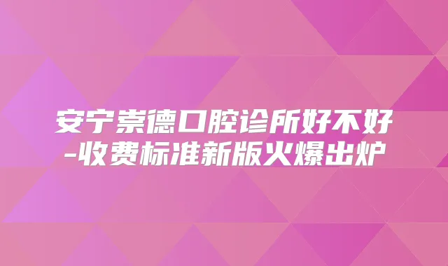 安宁崇德口腔诊所好不好-收费标准新版火爆出炉