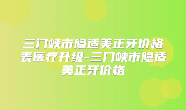 三门峡市隐适美正牙价格表医疗升级-三门峡市隐适美正牙价格