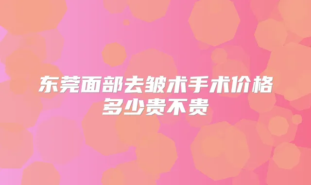 东莞面部去皱术手术价格多少贵不贵