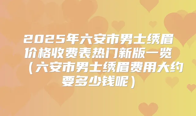 2025年六安市男士绣眉价格收费表热门新版一览(六安市男士绣眉费用大约要多少钱呢)