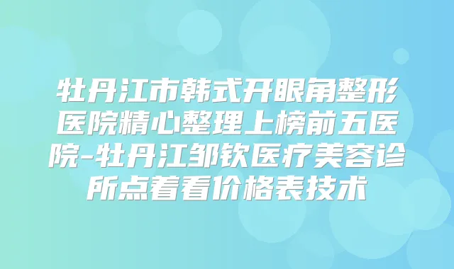 牡丹江市韩式开眼角整形医院精心整理上榜前五医院-牡丹江邹钦医疗美容诊所点着看价格表技术