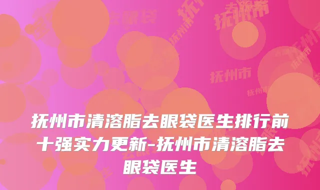 抚州市清溶脂去眼袋医生排行前十强实力更新-抚州市清溶脂去眼袋医生