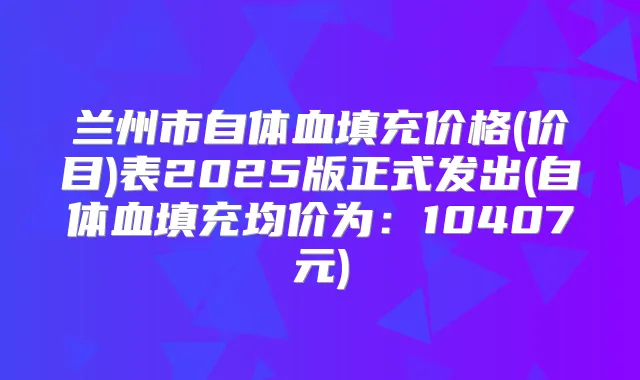 兰州市自体血填充价格(价目)表2025版正式发出(自体血填充均价为:10407元)