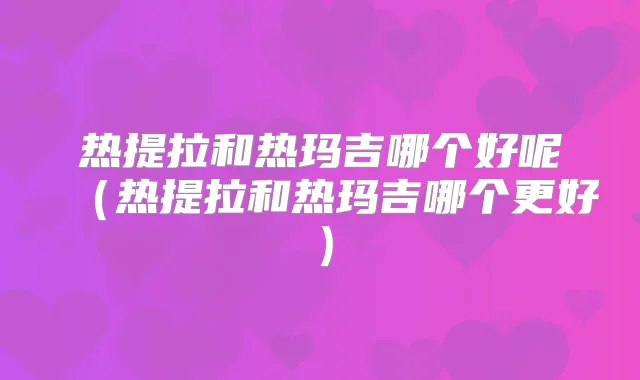 热提拉和热玛吉哪个好呢(热提拉和热玛吉哪个更好)