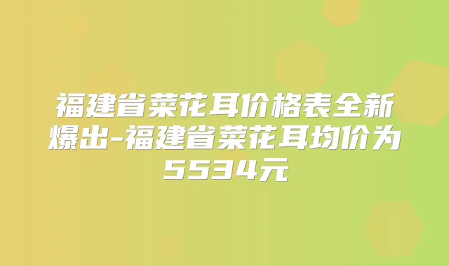 福建省菜花耳价格表全新爆出-福建省菜花耳均价为5534元