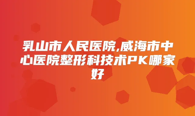 乳山市人民医院,威海市中心医院整形科技术PK哪家好