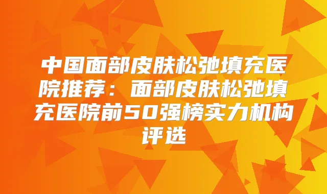 中国面部皮肤松弛填充医院推荐：面部皮肤松弛填充医院前50强榜实力机构评选
