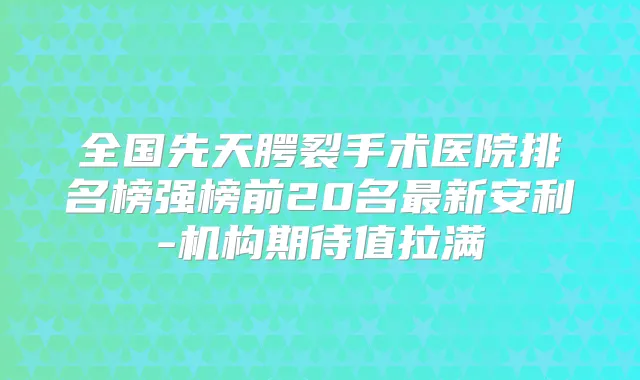 全国先天腭裂手术医院排名榜强榜前20名新安利-机构期待值拉满