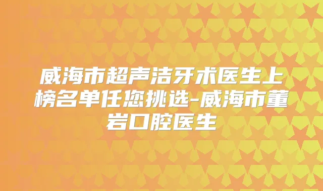 威海市超声洁牙术医生上榜名单任您挑选-威海市董岩口腔医生