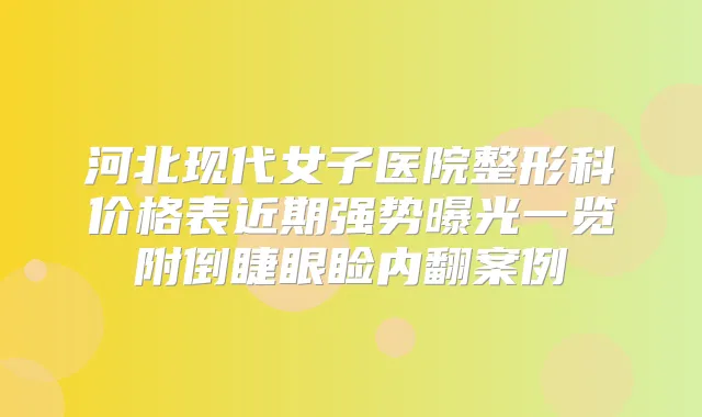 河北现代女子医院整形科价格表近期强势曝光一览附倒睫眼睑内翻案例