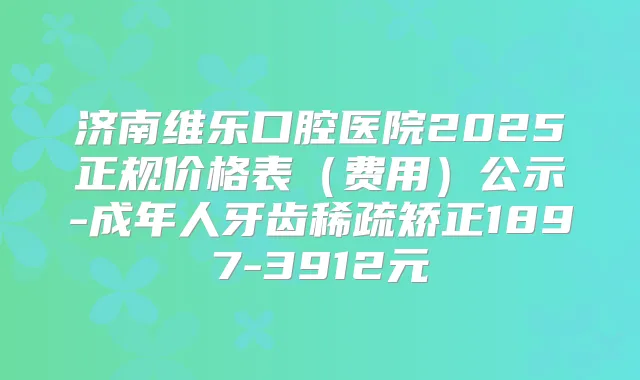 济南维乐口腔医院2025正规价格表(费用)公示-成年人牙齿稀疏矫正1897-3912元